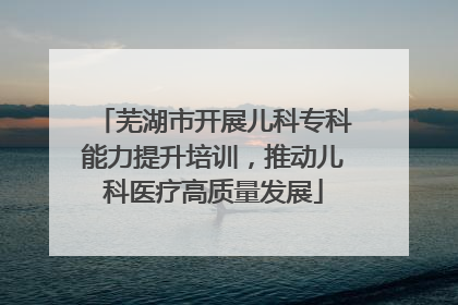 芜湖市开展儿科专科能力提升培训，推动儿科医疗高质量发展